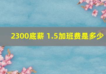 2300底薪 1.5加班费是多少